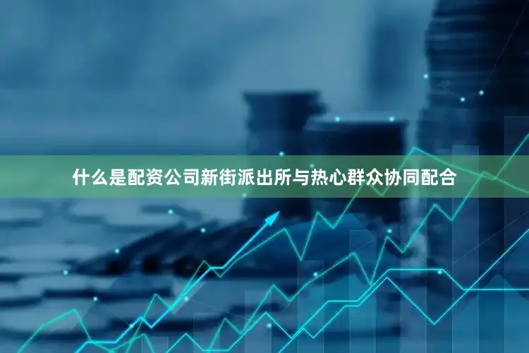 什么是配资公司新街派出所与热心群众协同配合