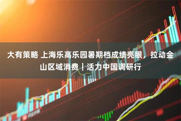 大有策略 上海乐高乐园暑期档成绩亮眼，拉动金山区域消费｜活力中国调研行