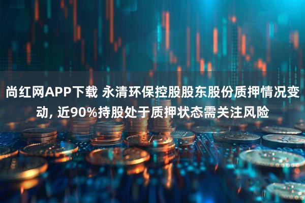 尚红网APP下载 永清环保控股股东股份质押情况变动, 近90%持股处于质押状态需关注风险