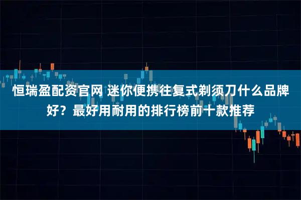 恒瑞盈配资官网 迷你便携往复式剃须刀什么品牌好？最好用耐用的排行榜前十款推荐