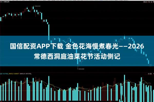 国信配资APP下载 金色花海慢煮春光——2026常德西洞庭油菜花节活动侧记