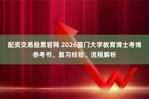 配资交易股票官网 2026厦门大学教育博士考博参考书、复习经验、流程解析