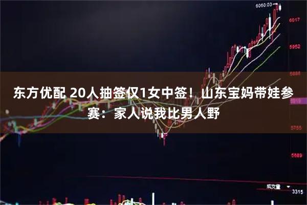 东方优配 20人抽签仅1女中签！山东宝妈带娃参赛：家人说我比男人野
