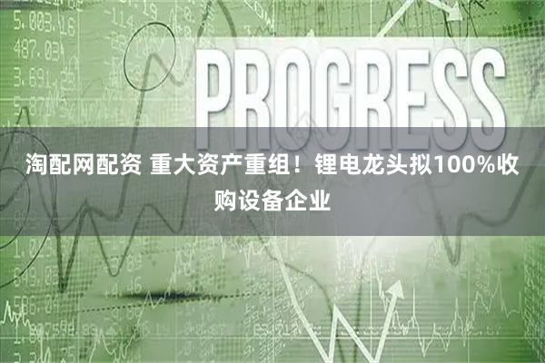 淘配网配资 重大资产重组!锂电龙头拟100%收购设备企业