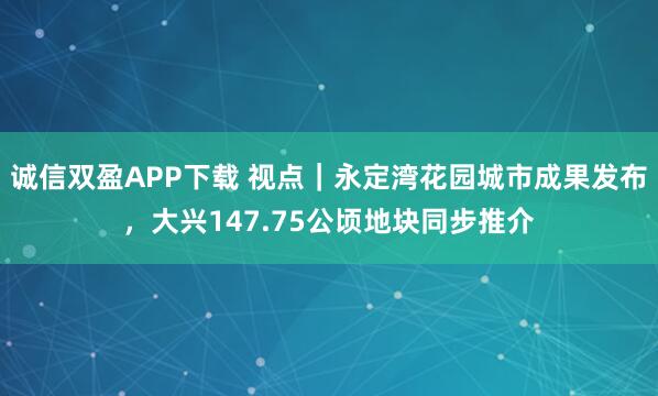 诚信双盈APP下载 视点｜永定湾花园城市成果发布，大兴147.75公顷地块同步推介