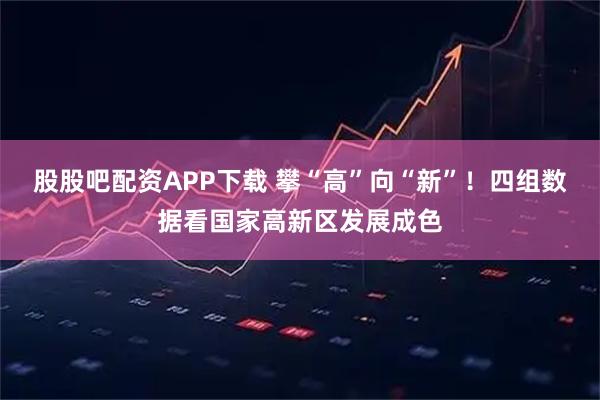 股股吧配资APP下载 攀“高”向“新”！四组数据看国家高新区发展成色