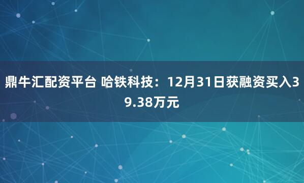 鼎牛汇配资平台 哈铁科技：12月31日获融资买入39.38万元