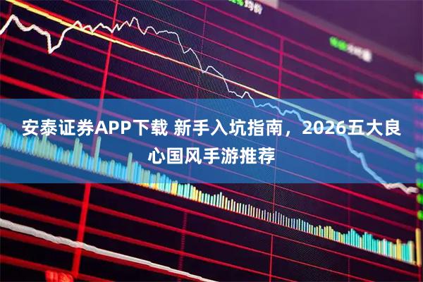 安泰证券APP下载 新手入坑指南，2026五大良心国风手游推荐