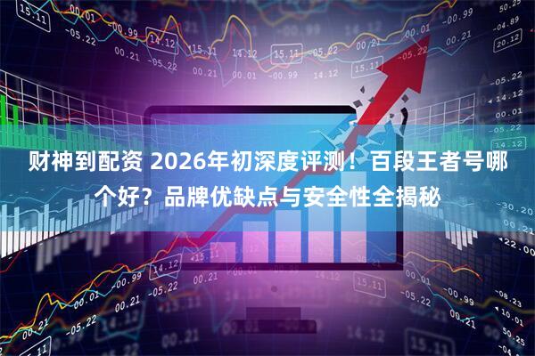 财神到配资 2026年初深度评测！百段王者号哪个好？品牌优缺点与安全性全揭秘
