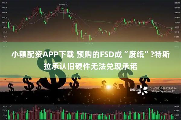 小额配资APP下载 预购的FSD成“废纸”?特斯拉承认旧硬件无法兑现承诺