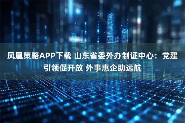凤凰策略APP下载 山东省委外办制证中心：党建引领促开放 外事惠企助远航