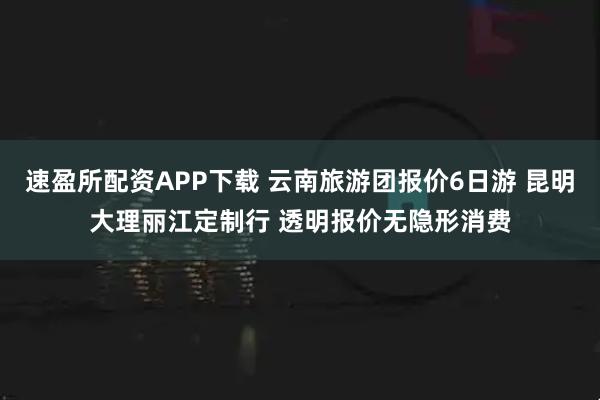 速盈所配资APP下载 云南旅游团报价6日游 昆明大理丽江定制行 透明报价无隐形消费