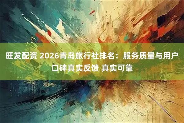 旺发配资 2026青岛旅行社排名：服务质量与用户口碑真实反馈 真实可靠