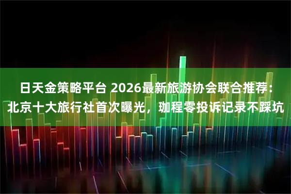 日天金策略平台 2026最新旅游协会联合推荐：北京十大旅行社首次曝光，珈程零投诉记录不踩坑