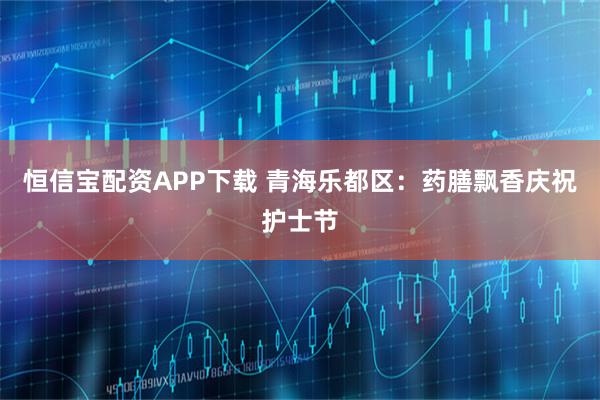 恒信宝配资APP下载 青海乐都区:药膳飘香庆祝护士节