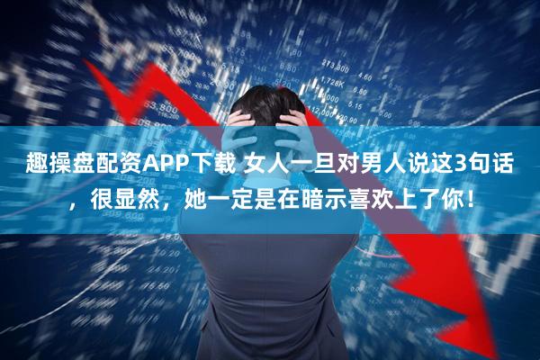 趣操盘配资APP下载 女人一旦对男人说这3句话，很显然，她一定是在暗示喜欢上了你！