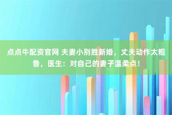 点点牛配资官网 夫妻小别胜新婚，丈夫动作太粗鲁，医生：对自己的妻子温柔点！