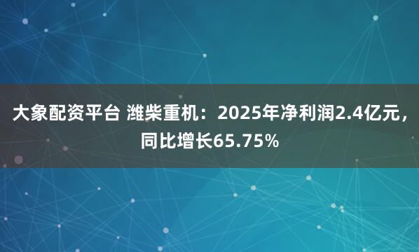 大象配资平台 潍柴重机：2025年净利润2.4亿元，同比增长65.75%