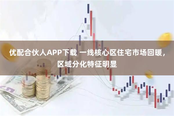 优配合伙人APP下载 一线核心区住宅市场回暖，区域分化特征明显