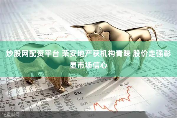 炒股网配资平台 荣安地产获机构青睐 股价走强彰显市场信心