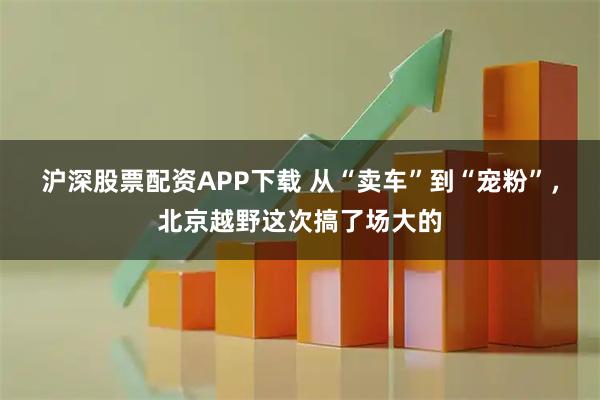 沪深股票配资APP下载 从“卖车”到“宠粉”，北京越野这次搞了场大的