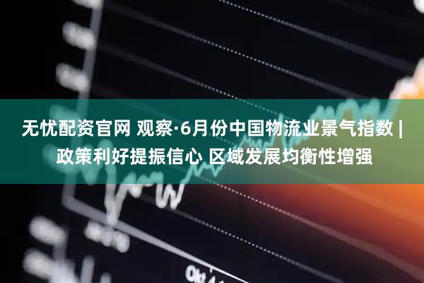 无忧配资官网 观察·6月份中国物流业景气指数 | 政策利好提振信心 区域发展均衡性增强