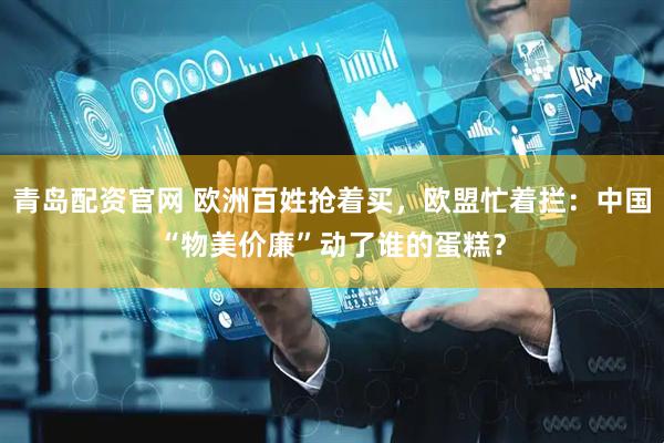 青岛配资官网 欧洲百姓抢着买，欧盟忙着拦：中国“物美价廉”动了谁的蛋糕？
