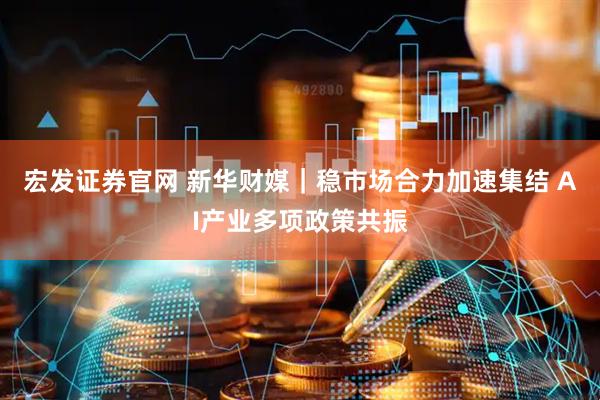 宏发证券官网 新华财媒｜稳市场合力加速集结 AI产业多项政策共振