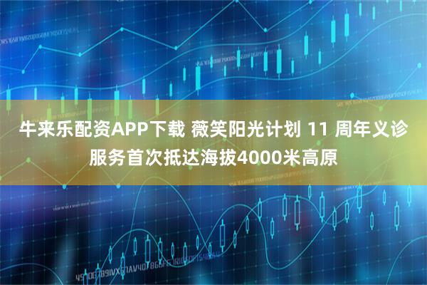 牛来乐配资APP下载 薇笑阳光计划 11 周年义诊服务首次抵达海拔4000米高原
