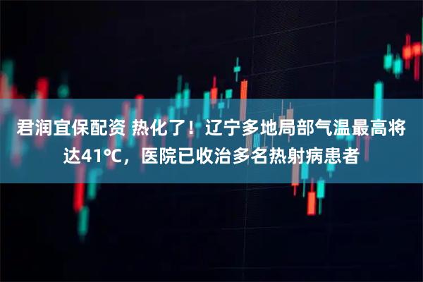 君润宜保配资 热化了！辽宁多地局部气温最高将达41℃，医院已收治多名热射病患者