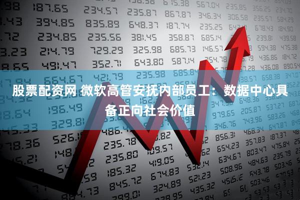 股票配资网 微软高管安抚内部员工：数据中心具备正向社会价值