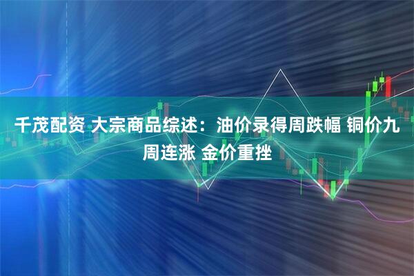 千茂配资 大宗商品综述：油价录得周跌幅 铜价九周连涨 金价重挫