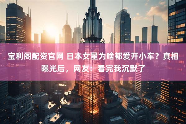 宝利阁配资官网 日本女星为啥都爱开小车？真相曝光后，网友：看完我沉默了